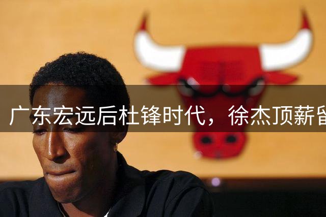 广东宏远后杜锋时代，徐杰顶薪留队胡明轩去向成谜